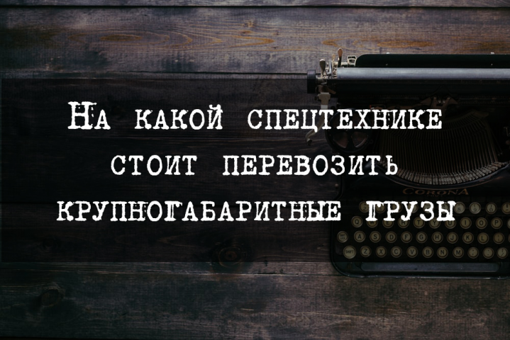 На какой спецтехнике стоит перевозить крупногабаритные грузы