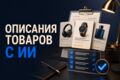 Создам 10 описаний товаров с ИИ и ручной редактурой