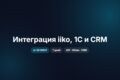 Интеграция iiko, 1С, CRM и API: данные без ручного переноса